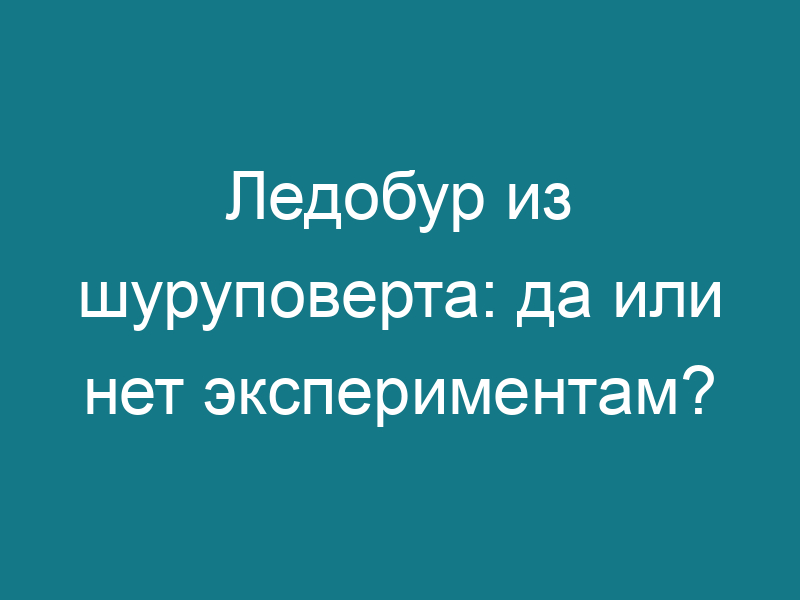Ледобур из шуруповерта: да или нет экспериментам?